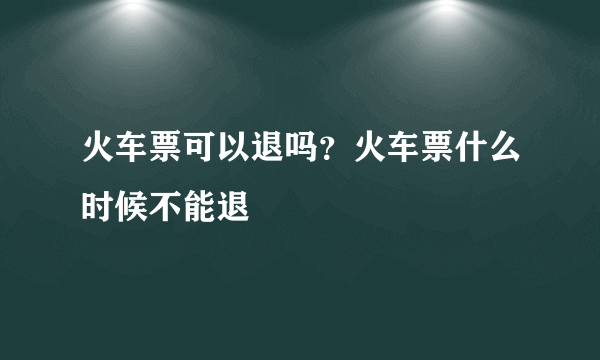 火车票可以退吗？火车票什么时候不能退