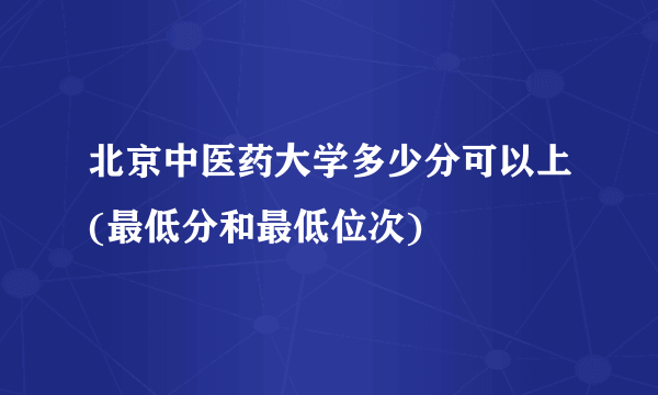 北京中医药大学多少分可以上(最低分和最低位次)