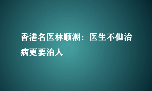 香港名医林顺潮：医生不但治病更要治人