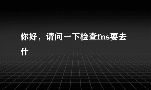 你好，请问一下检查fns要去什