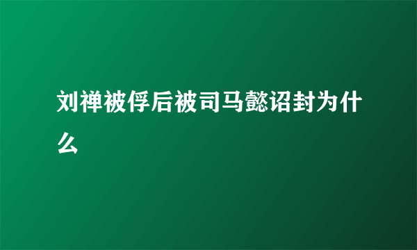 刘禅被俘后被司马懿诏封为什么