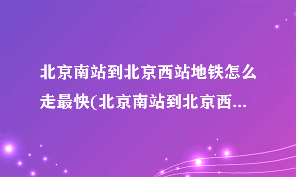 北京南站到北京西站地铁怎么走最快(北京南站到北京西站地铁怎么走)