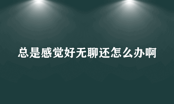 总是感觉好无聊还怎么办啊