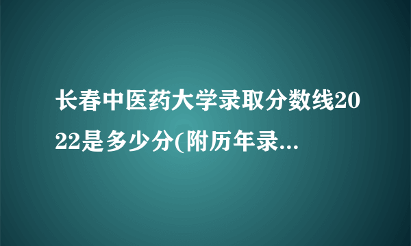 长春中医药大学录取分数线2022是多少分(附历年录取分数线)