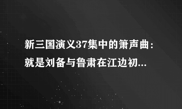 新三国演义37集中的箫声曲：就是刘备与鲁肃在江边初次会面的那段插曲是啥名？