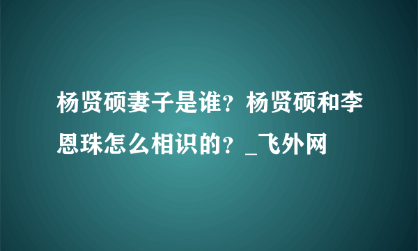 杨贤硕妻子是谁？杨贤硕和李恩珠怎么相识的？_飞外网