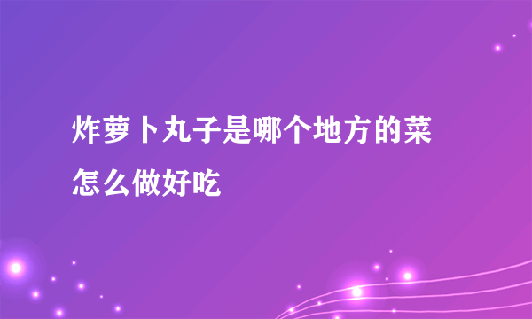 炸萝卜丸子是哪个地方的菜 怎么做好吃