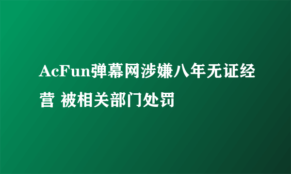 AcFun弹幕网涉嫌八年无证经营 被相关部门处罚