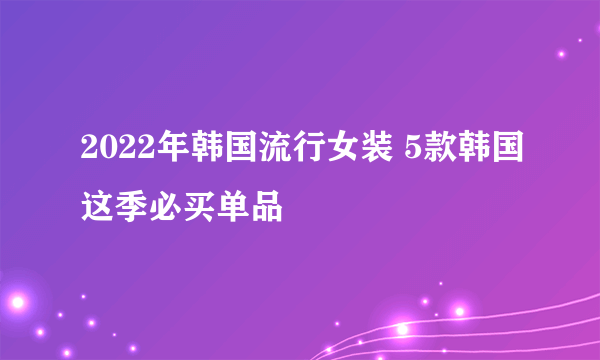 2022年韩国流行女装 5款韩国这季必买单品