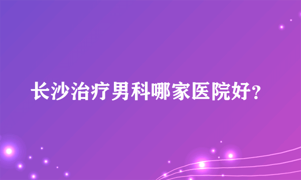 长沙治疗男科哪家医院好？