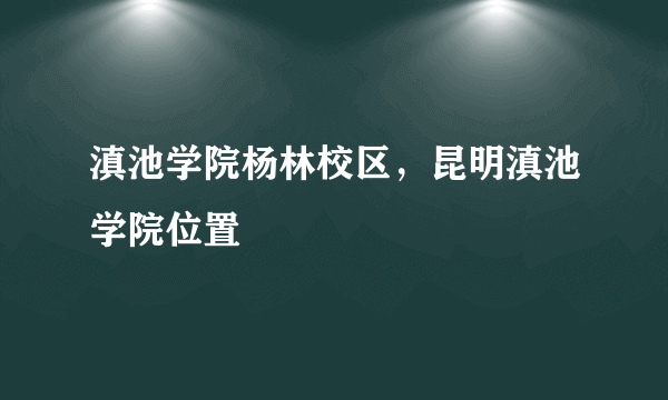 滇池学院杨林校区，昆明滇池学院位置