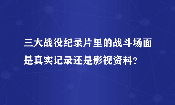 三大战役纪录片里的战斗场面是真实记录还是影视资料？