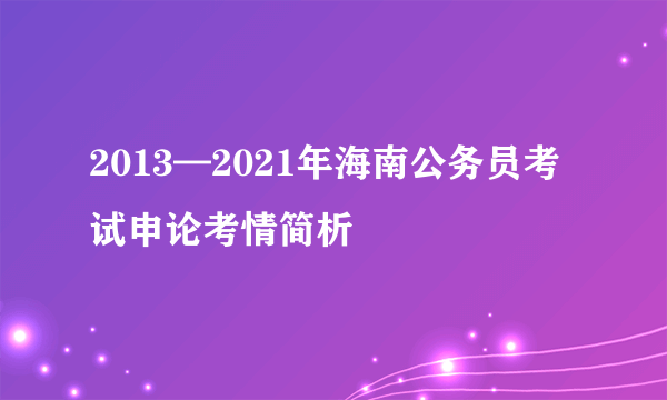 2013—2021年海南公务员考试申论考情简析