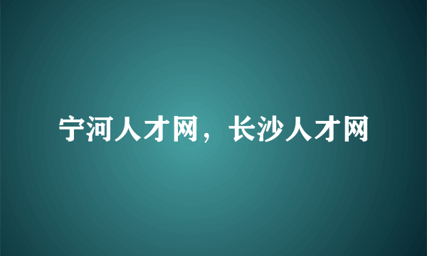 宁河人才网，长沙人才网