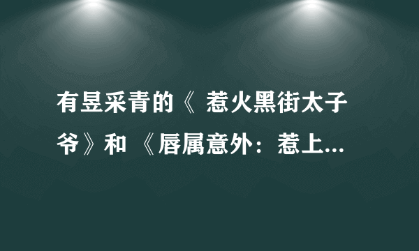 有昱采青的《 惹火黑街太子爷》和 《唇属意外：惹上大人物》全本吗？不要重复章节的！！！