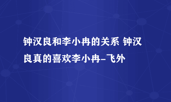 钟汉良和李小冉的关系 钟汉良真的喜欢李小冉-飞外