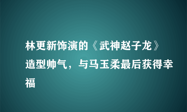 林更新饰演的《武神赵子龙》造型帅气，与马玉柔最后获得幸福