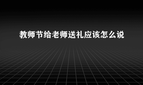 教师节给老师送礼应该怎么说