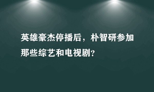 英雄豪杰停播后，朴智研参加那些综艺和电视剧？