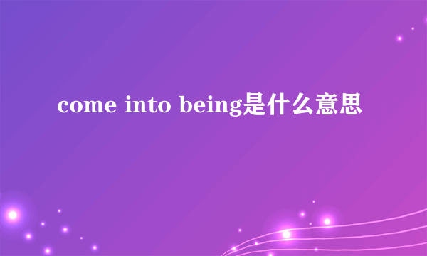 come into being是什么意思