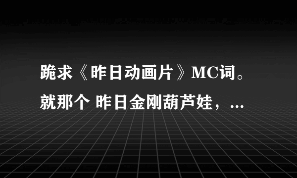 跪求《昨日动画片》MC词。就那个 昨日金刚葫芦娃，昨日铁胆火车侠。。谢谢大家。高分。