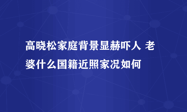 高晓松家庭背景显赫吓人 老婆什么国籍近照家况如何