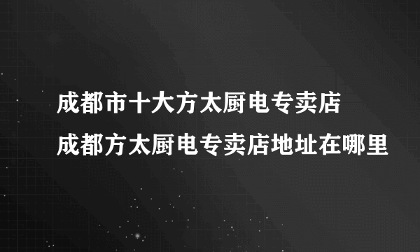 成都市十大方太厨电专卖店 成都方太厨电专卖店地址在哪里