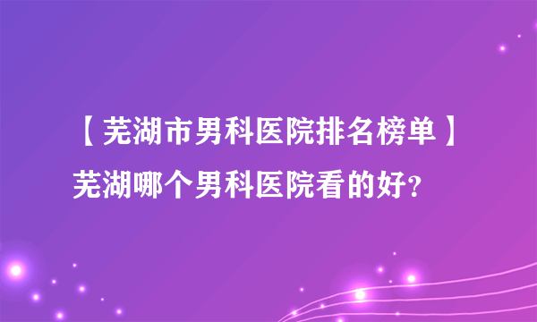 【芜湖市男科医院排名榜单】芜湖哪个男科医院看的好？