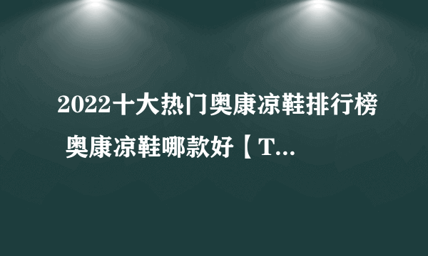 2022十大热门奥康凉鞋排行榜 奥康凉鞋哪款好【TOP榜】