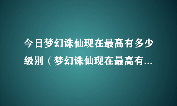 今日梦幻诛仙现在最高有多少级别（梦幻诛仙现在最高有多少级、）