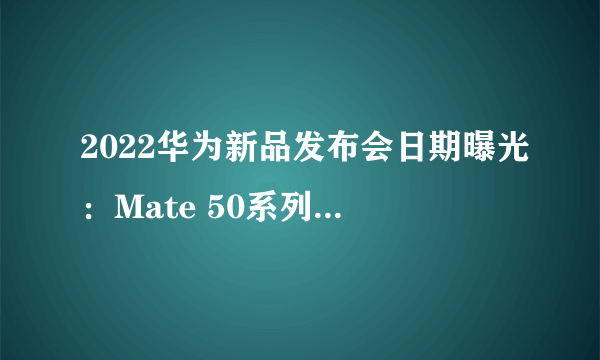 2022华为新品发布会日期曝光：Mate 50系列7月发布