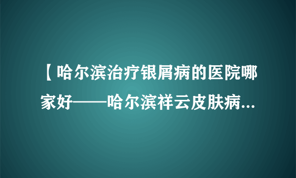 【哈尔滨治疗银屑病的医院哪家好——哈尔滨祥云皮肤病医院，★医院电话0451-51889999】