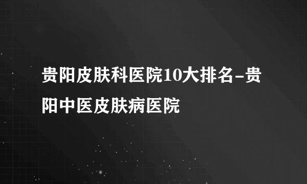 贵阳皮肤科医院10大排名-贵阳中医皮肤病医院