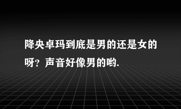 降央卓玛到底是男的还是女的呀？声音好像男的哟.