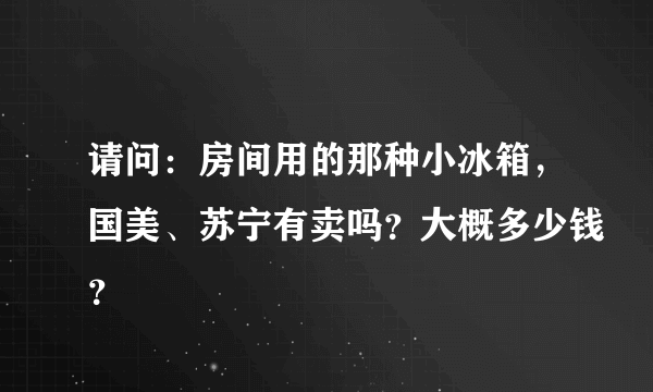 请问：房间用的那种小冰箱，国美、苏宁有卖吗？大概多少钱？