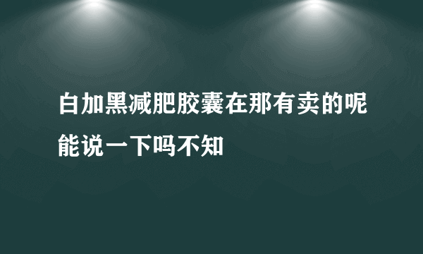 白加黑减肥胶囊在那有卖的呢能说一下吗不知