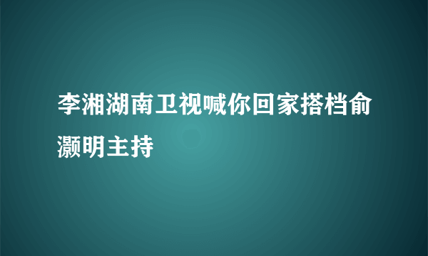 李湘湖南卫视喊你回家搭档俞灏明主持