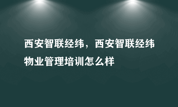 西安智联经纬，西安智联经纬物业管理培训怎么样