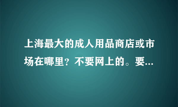 上海最大的成人用品商店或市场在哪里？不要网上的。要具体什么路几号。