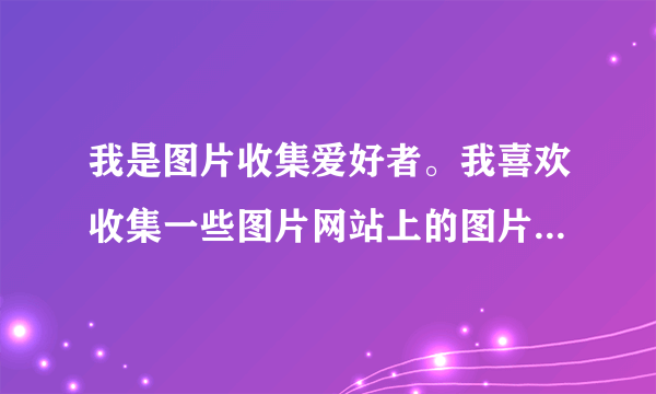 我是图片收集爱好者。我喜欢收集一些图片网站上的图片，比如古装摄影网，中华旗袍互动社区，可是图片太多