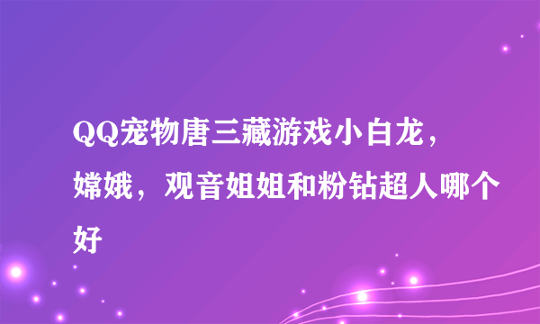 QQ宠物唐三藏游戏小白龙，嫦娥，观音姐姐和粉钻超人哪个好