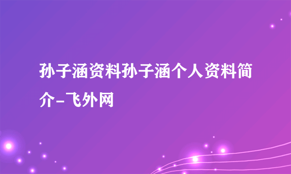 孙子涵资料孙子涵个人资料简介-飞外网