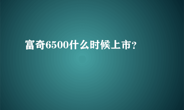 富奇6500什么时候上市？