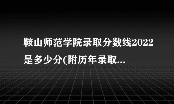 鞍山师范学院录取分数线2022是多少分(附历年录取分数线)