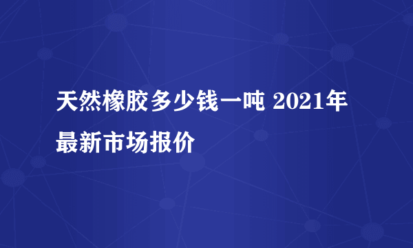 天然橡胶多少钱一吨 2021年最新市场报价