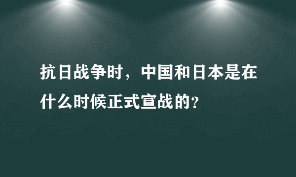 抗日战争时，中国和日本是在什么时候正式宣战的？