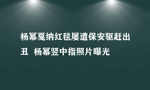 杨幂戛纳红毯屡遭保安驱赶出丑  杨幂竖中指照片曝光