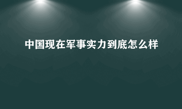 中国现在军事实力到底怎么样