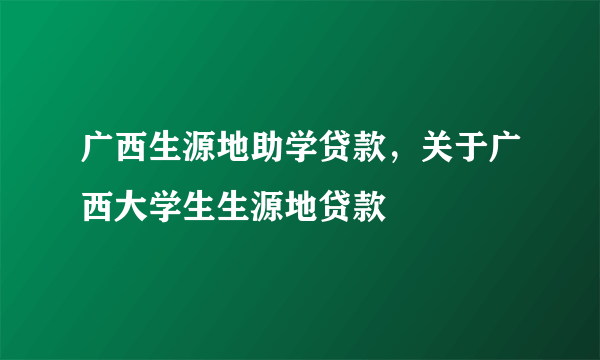 广西生源地助学贷款，关于广西大学生生源地贷款