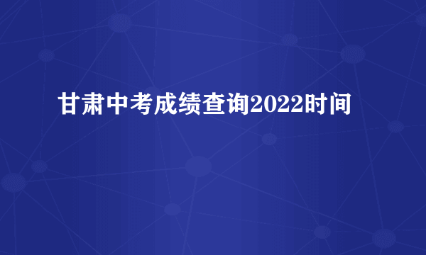 甘肃中考成绩查询2022时间